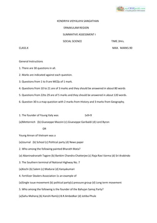KENDRIYA VIDYALAYA SANGATHAN
ERNAKULAM REGION
SUMMATIVE ASSESSMENT I
SOCIAL SCIENCE

TIME.3Hrs.

CLASS.X

MAX. MARKS.90

General Instructions
1. There are 30 questions in all.
2. Marks are indicated against each question.
3. Questions from 1 to 9 are MCQs of 1 mark.
4. Questions from 10 to 21 are of 3 marks and they should be answered in about 80 words
5. Questions from 22to 29 are of 5 marks and they should be answered in about 120 words.
6. Question 30 is a map question with 2 marks from History and 3 marks from Geography.

1. The founder of Young Italy was

1x9=9

(a)Metternich (b).Giueseppe Mazzini (c).Giueseppe Garibaldi (d) Lord Byron
OR
Young Annan of Vietnam was a
(a)Journal (b) School (c) Political party (d) News paper
2. Who among the following painted Bharath Mata?
(a) Abaninadranath Tagore (b) Bankim Chandra Chatterjee (c) Raja Ravi Varma (d) Sri Arabindo
3. The Southern terminal of National Highway No. 7
(a)Kochi (b) Salem (c) Madurai (d) Kanyakumari
4. Fertilizer Dealers Association 1s an example of
(a)Single issue movement (b) political party(c) pressure group (d) Long term movement
5. Who among the following is the founder of the Bahujan Samaj Party?
(a)Sahu Maharaj (b) Kanshi Ram(c) B.R.Ambedkar (d) Jotiba Phule

 
