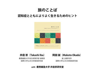 旅のことば 
認知症とともによりよく生きるためのヒント 
井庭 崇（Takashi Iba） 
慶應義塾大学 総合政策学部 准教授 
国際大学GLOCOM客員研究員 
岡田 誠（Makoto Okada） 
富士通研究所 
国際大学GLOCOM客員研究員 
with 慶應義塾大学 井庭崇研究室 
 