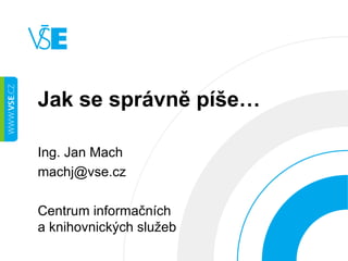 Jak se správně píše… 
Ing. Jan Mach 
machj@vse.cz 
Centrum informačních 
a knihovnických služeb 
 