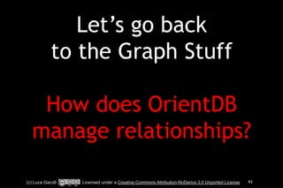 Let’s go back 
to the Graph Stuff 
! 
How does OrientDB 
manage relationships? 
(c) Luca Garulli Licensed under a Creative Commons Attribution-NoDerivs 3.0 Unported License 43 
 
