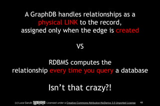 A GraphDB handles relationships as a 
physical LINK to the record, 
assigned only when the edge is created 
! 
VS 
! 
RDBMS computes the 
relationship every time you query a database 
! 
Isn’t that crazy?! 
(c) Luca Garulli Licensed under a Creative Commons Attribution-NoDerivs 3.0 Unported License 48 
 