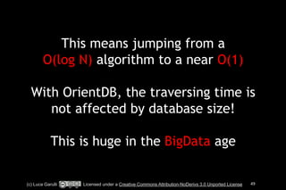 This means jumping from a 
O(log N) algorithm to a near O(1) 
! 
With OrientDB, the traversing time is 
not affected by database size! 
! 
This is huge in the BigData age 
(c) Luca Garulli Licensed under a Creative Commons Attribution-NoDerivs 3.0 Unported License 49 
 