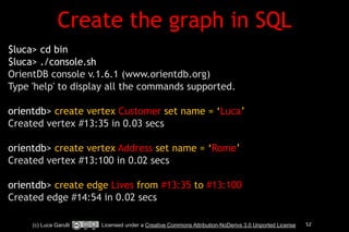 Create the graph in SQL 
! 
$luca> cd bin 
$luca> ./console.sh 
OrientDB console v.1.6.1 (www.orientdb.org) 
Type 'help' to display all the commands supported. 
! 
orientdb> create vertex Customer set name = ‘Luca’ 
Created vertex #13:35 in 0.03 secs 
! 
orientdb> create vertex Address set name = ‘Rome’ 
Created vertex #13:100 in 0.02 secs 
! 
orientdb> create edge Lives from #13:35 to #13:100 
Created edge #14:54 in 0.02 secs 
(c) Luca Garulli Licensed under a Creative Commons Attribution-NoDerivs 3.0 Unported License 52 
 