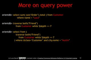 More on query power 
(c) Luca Garulli Licensed under a Creative Commons Attribution-NoDerivs 3.0 Unported License 55 
!! 
orientdb> select sum( out(‘Order’).total ) from Customer 
where name = ‘Luca’ 
! 
orientdb> traverse both(‘Friend’) 
from Customer while $depth <= 7 
! 
orientdb> select from ( 
traverse both(‘Friend’) 
from Customer while $depth <= 7 
) where @class=‘Customer’ and city.name = ‘Austin’ 
 