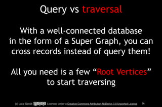Query vs traversal 
! 
With a well-connected database 
in the form of a Super Graph, you can 
cross records instead of query them! 
! 
All you need is a few “Root Vertices” 
to start traversing 
(c) Luca Garulli Licensed under a Creative Commons Attribution-NoDerivs 3.0 Unported License 56 
 