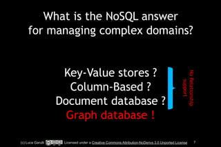 What is the NoSQL answer 
for managing complex domains? 
! 
! 
Key-Value stores ? 
Column-Based ? 
Document database ? 
Graph database ! 
No Relationship 
support 
(c) Luca Garulli Licensed under a Creative Commons Attribution-NoDerivs 3.0 Unported License 7 
 