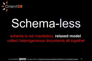 Schema-less 
! 
schema is not mandatory, relaxed model, 
collect heterogeneous documents all together 
(c) Luca Garulli Licensed under a Creative Commons Attribution-NoDerivs 3.0 Unported License 78 
 