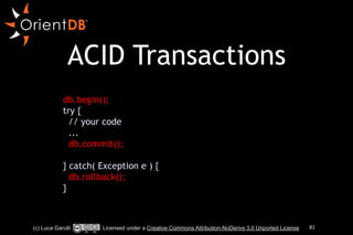 ACID Transactions 
!! 
db.begin(); 
try { 
// your code 
... 
db.commit(); 
! 
} catch( Exception e ) { 
db.rollback(); 
} 
(c) Luca Garulli Licensed under a Creative Commons Attribution-NoDerivs 3.0 Unported License 81 
 