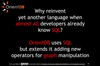 Why reinvent 
yet another language when 
almost all developers already 
know SQL? 
! 
OrientDB uses SQL 
but extends it adding new 
operators for graph manipulation 
(c) Luca Garulli Licensed under a Creative Commons Attribution-NoDerivs 3.0 Unported License 83 
 