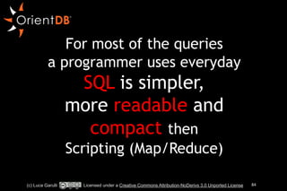 For most of the queries 
a programmer uses everyday 
SQL is simpler, 
more readable and 
compact then 
Scripting (Map/Reduce) 
(c) Luca Garulli Licensed under a Creative Commons Attribution-NoDerivs 3.0 Unported License 84 
 