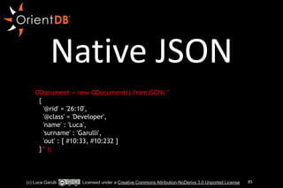 Native 
JSON 
!! 
ODocument = new ODocument().fromJSON( " 
{ 
'@rid' = '26:10', 
'@class' = 'Developer', 
'name' : 'Luca', 
'surname' : 'Garulli', 
'out' : [ #10:33, #10:232 ] 
}“ ); 
(c) Luca Garulli Licensed under a Creative Commons Attribution-NoDerivs 3.0 Unported License 85 
 