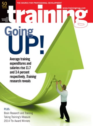 $35
JULY/
AUGUST
2014
Average training
expenditures and
salaries rise 11.7
and 3.4 percent
respectively, Training
research reveals
PLUS:
Brain Research and Training
Taking Training’s Measure
2014 Ttv Award Winners
UP!
Going
www.trainingmag.com
THE SOURCE FOR PROFESSIONAL DEVELOPMENT
$35
NOVEMBER/
DECEMBER
2014
$35
NOVEMBER/
DECEMBER
2014
50YEARS
1964-2014
 