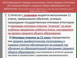 «Об утверждении порядка заполнения, учета и выдачи аттестатов 
об основном общем и среднем общем образовании и их 
дубликатов» (Приказ Министерства образования и науки Российской Федерации от 14 
февраля 2014 г. № 115 ) 
• 1) Аттестат с отличием выдается выпускникам 11 
класса, завершившим обучение, успешно 
прошедшим государственную итоговую аттестацию 
и имеющим итоговые отметки "отлично" по всем 
учебным предметам учебного плана, изучавшимся 
на уровне среднего общего образования. 
2) Итоговые отметки за 11 класс определяются 
как среднее арифметическое полугодовых и 
годовых отметок обучающегося за каждый год 
обучения по образовательной программе среднего 
общего образования и выставляются в аттестат целыми 
числами в соответствии с правилами математического 
округления. 
 