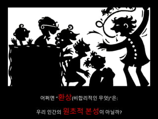 어쩌면 “환상(비합리적인 무엇)”은:
우리 인간의 원초적 본성이 아닐까?
 