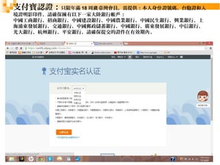 支付寶認證：只限年滿18周歲臺灣會員，需提供：本人身份證號碼、台胞證和入 
境證明影印件。請確保擁有以下一家大陸銀行帳戶： 
中國工商銀行、招商銀行、中國建設銀行、中國農業銀行、中國民生銀行、興業銀行、上 
海浦東發展銀行、交通銀行、中國郵政儲蓄銀行、中國銀行、廣東發展銀行、中信銀行、 
光大銀行、杭州銀行、平安銀行。請確保提交的證件在有效期內。 
24 
 