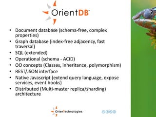 • Document database (schema-free, complex 
properties) 
• Graph database (index-free adjacency, fast 
traversal) 
• SQL (extended) 
• Operational (schema - ACID) 
• OO concepts (Classes, inheritance, polymorphism) 
• REST/JSON interface 
• Native Javascript (extend query language, expose 
services, event hooks) 
• Distributed (Multi-master replica/sharding) 
architecture 
 