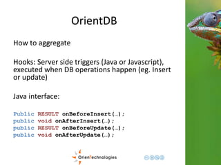 OrientDB 
How to aggregate 
Hooks: Server side triggers (Java or Javascript), 
executed when DB operations happen (eg. Insert 
or update) 
Java interface: 
Public RESULT onBeforeInsert(…); 
public void onAfterInsert(…); 
public RESULT onBeforeUpdate(…); 
public void onAfterUpdate(…); 
 