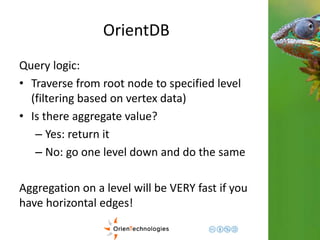 OrientDB 
Query logic: 
• Traverse from root node to specified level 
(filtering based on vertex data) 
• Is there aggregate value? 
– Yes: return it 
– No: go one level down and do the same 
Aggregation on a level will be VERY fast if you 
have horizontal edges! 
 
