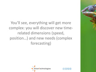 You’ll see, everything will get more 
complex: you will discover new time-related 
dimensions (speed, 
position…) and new needs (complex 
forecasting) 
 