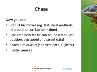 Chase 
Now you can: 
• Predict his moves (eg. statistical methods, 
interpolation on lat/lon + time) 
• Calculate how far he can be (based on last 
position, avg speed and street data) 
• Reach him quickly (shortest path, Dijkstra) 
• … intelligence? 
 