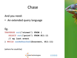 Chase 
And you need: 
• An extended query language 
Eg. 
TRAVERSE out(“street”) FROM ( 
SELECT out(“point”) FROM #11:11 
// my last event 
) WHILE canBeReached($current, #11:11) 
(where he could be) 
 