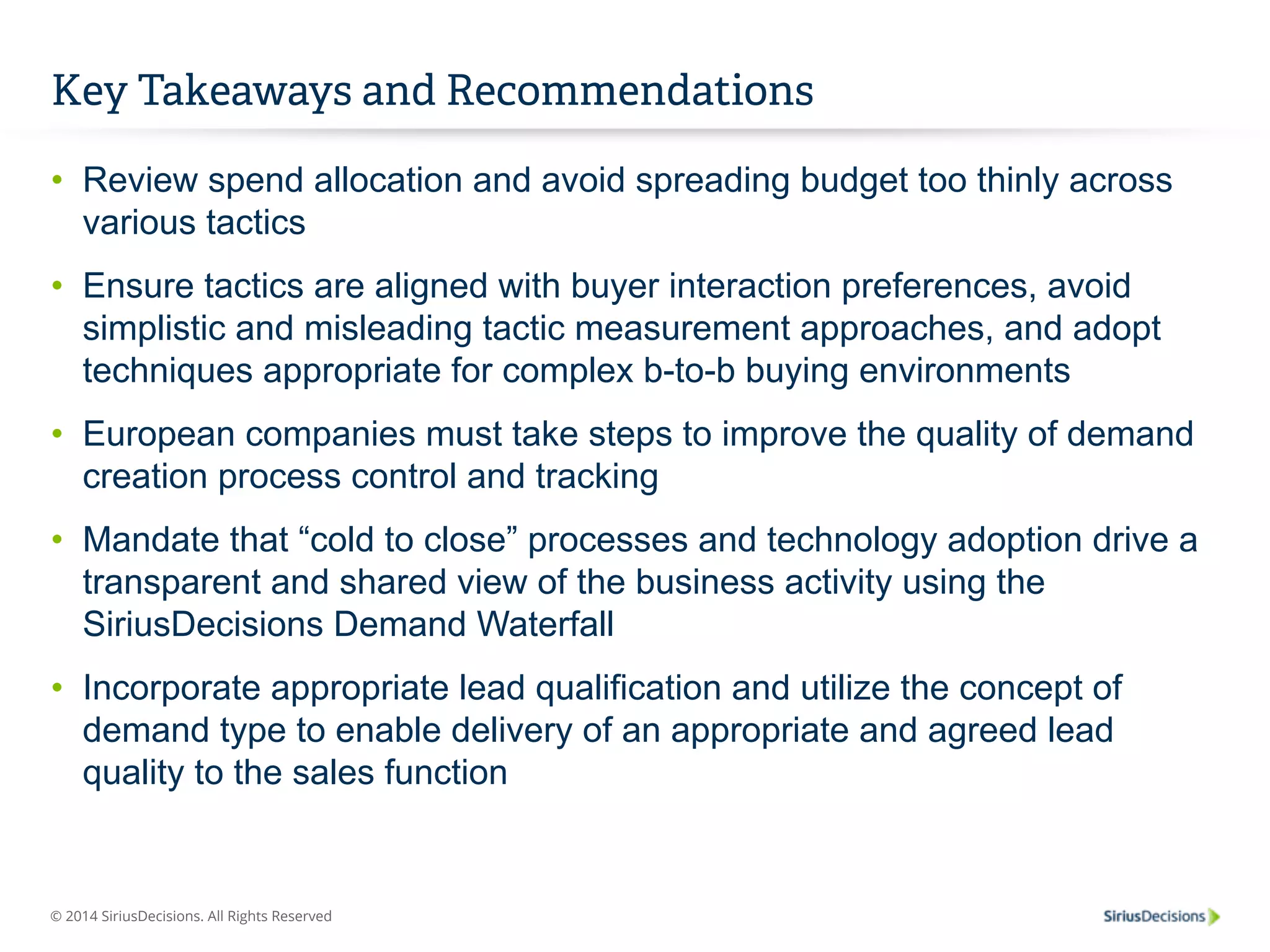 Key Takeaways and Recommendations 
• Review spend allocation and avoid spreading budget too thinly across 
various tactics 
• Ensure tactics are aligned with buyer interaction preferences, avoid 
simplistic and misleading tactic measurement approaches, and adopt 
techniques appropriate for complex b-to-b buying environments 
• European companies must take steps to improve the quality of demand 
creation process control and tracking 
• Mandate that “cold to close” processes and technology adoption drive a 
transparent and shared view of the business activity using the 
SiriusDecisions Demand Waterfall 
• Incorporate appropriate lead qualification and utilize the concept of 
demand type to enable delivery of an appropriate and agreed lead 
quality to the sales function 
© 2014 SiriusDecisions. All Rights Reserved 
 