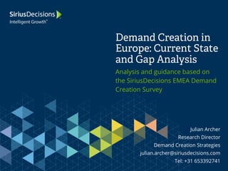 Demand Creation in 
Europe: Current State 
and Gap Analysis 
Analysis and guidance based on 
the SiriusDecisions EMEA Demand 
Creation Survey 
Julian Archer 
Research Director 
Demand Creation Strategies 
julian.archer@siriusdecisions.com 
Tel: +31 653392741 
 