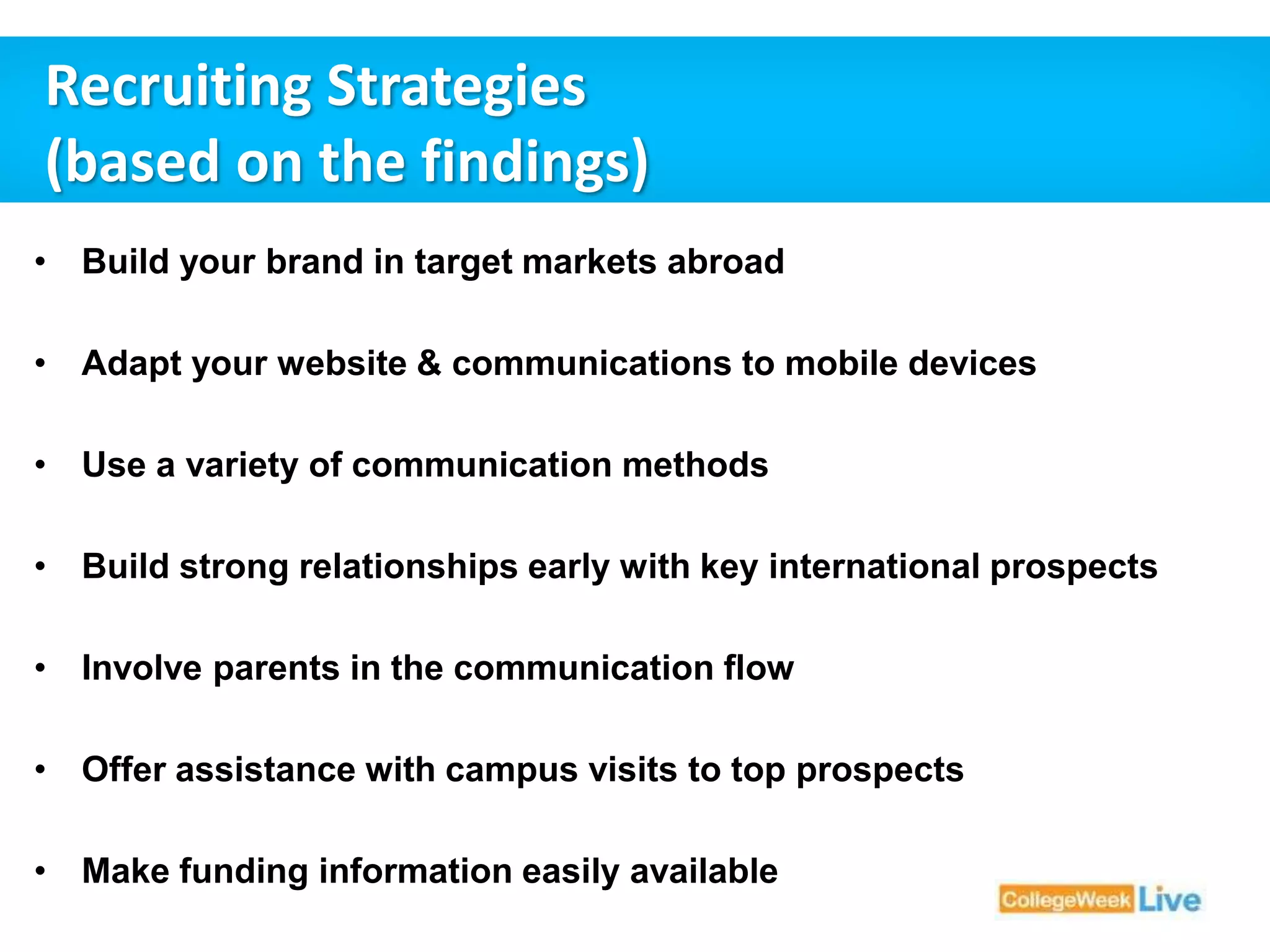 Recruiting Strategies 
(based on the findings) 
• Build your brand in target markets abroad 
• Adapt your website & communications to mobile devices 
• Use a variety of communication methods 
• Build strong relationships early with key international prospects 
• Involve parents in the communication flow 
• Offer assistance with campus visits to top prospects 
• Make funding information easily available 
 