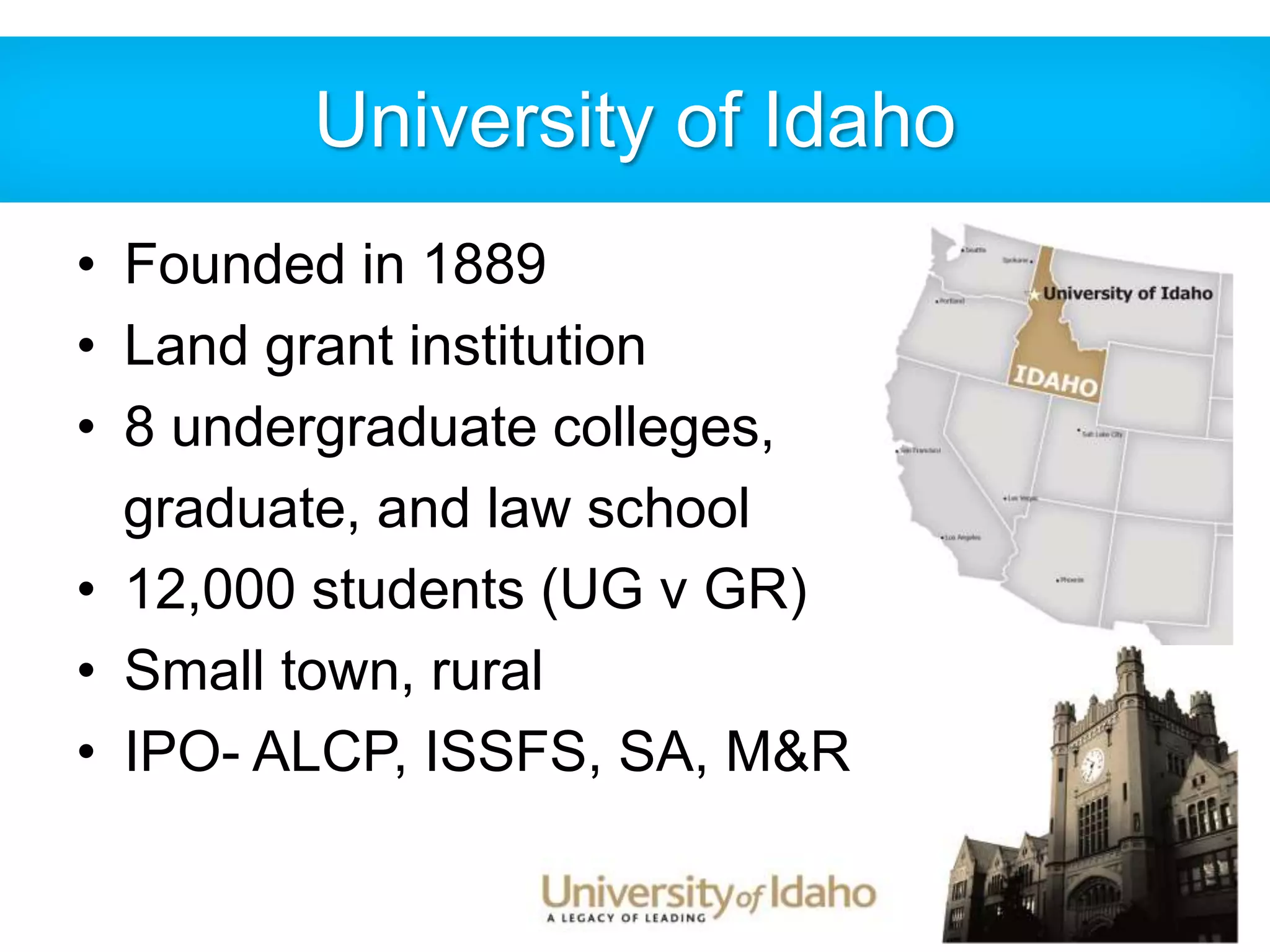 University of Idaho 
• Founded in 1889 
• Land grant institution 
• 8 undergraduate colleges, 
graduate, and law school 
• 12,000 students (UG v GR) 
• Small town, rural 
• IPO- ALCP, ISSFS, SA, M&R 
 