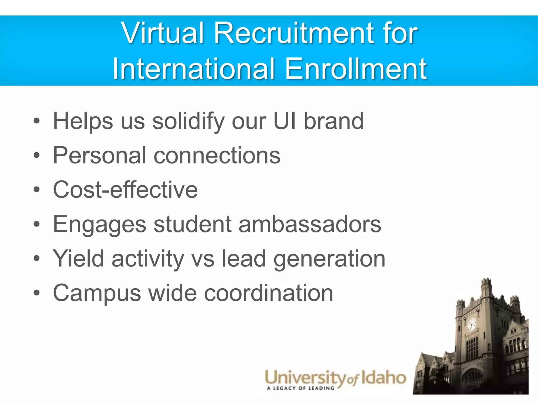 Virtual Recruitment for 
International Enrollment 
• Helps us solidify our UI brand 
• Personal connections 
• Cost-effective 
• Engages student ambassadors 
• Yield activity vs lead generation 
• Campus wide coordination 
 