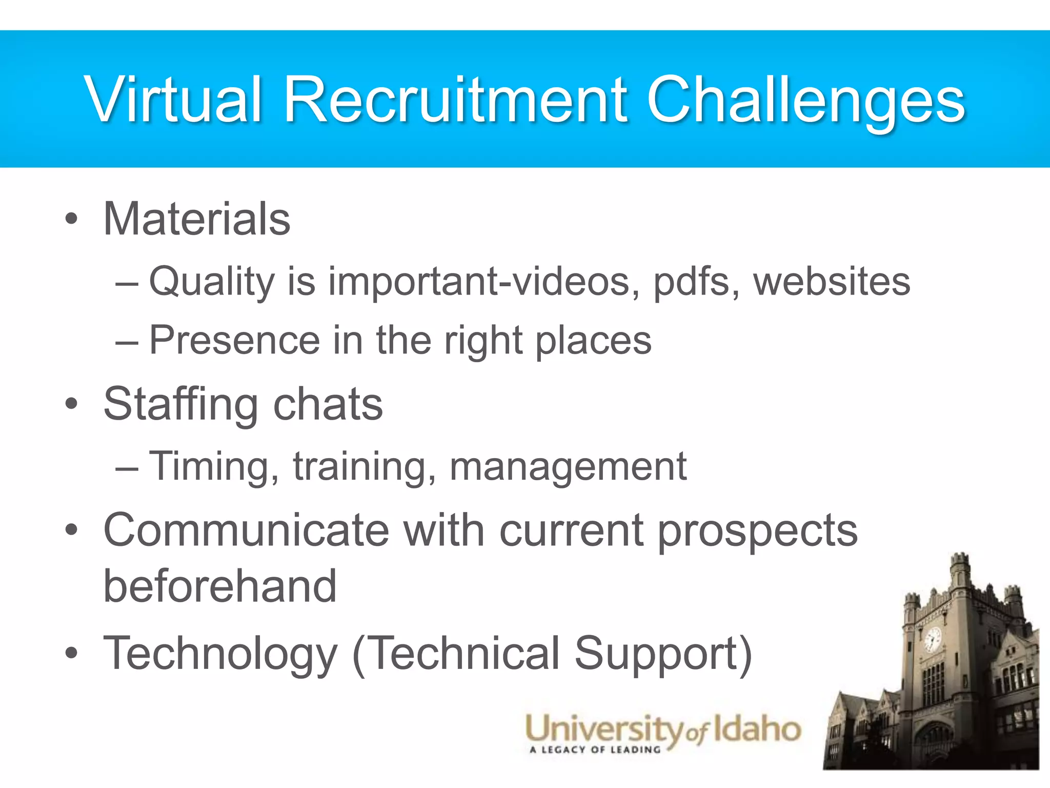 Virtual Recruitment Challenges 
• Materials 
– Quality is important-videos, pdfs, websites 
– Presence in the right places 
• Staffing chats 
– Timing, training, management 
• Communicate with current prospects 
beforehand 
• Technology (Technical Support) 
 