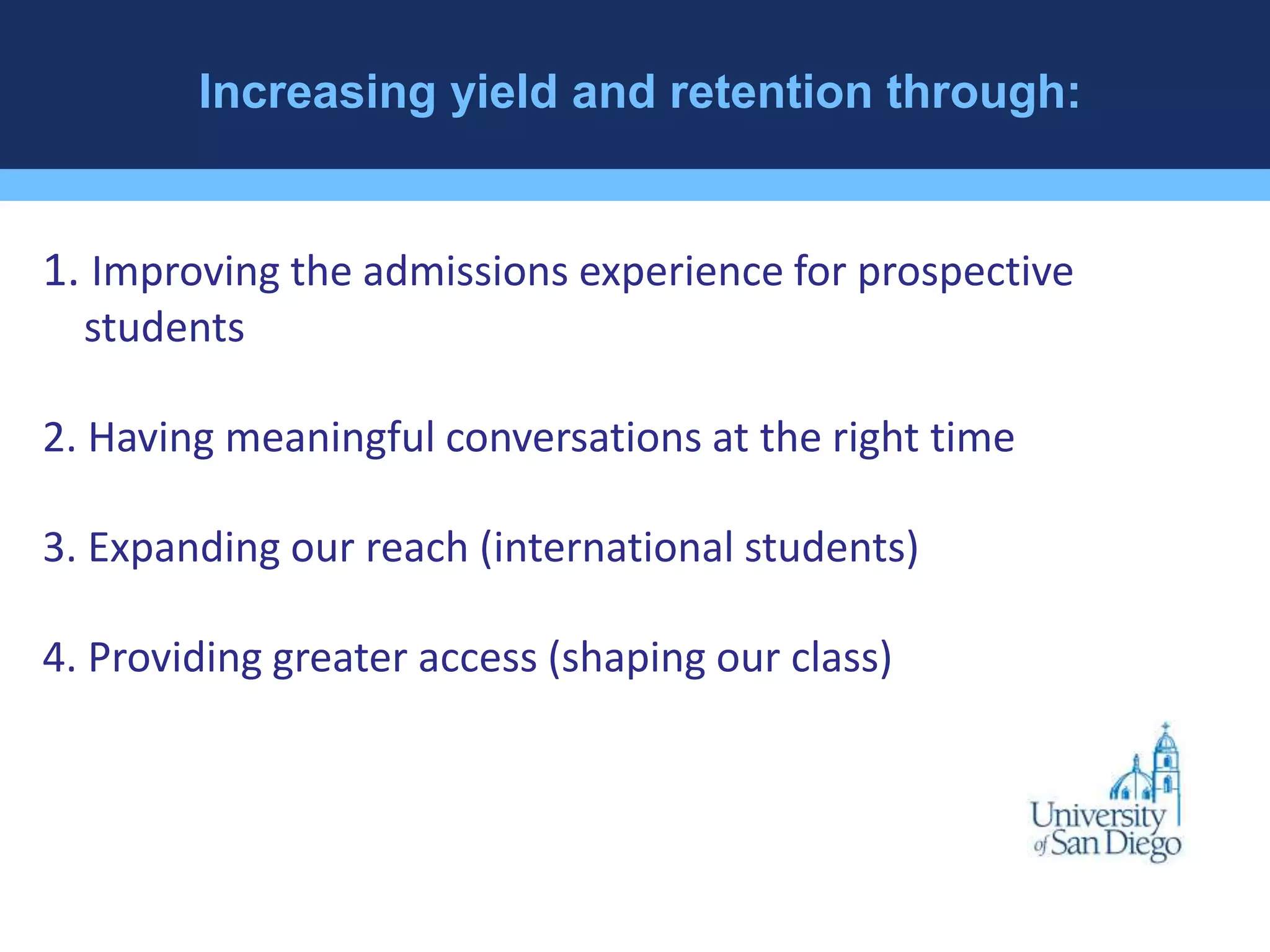Increasing yield and retention through: 
1. Improving the admissions experience for prospective 
students 
2. Having meaningful conversations at the right time 
3. Expanding our reach (international students) 
4. Providing greater access (shaping our class) 
 