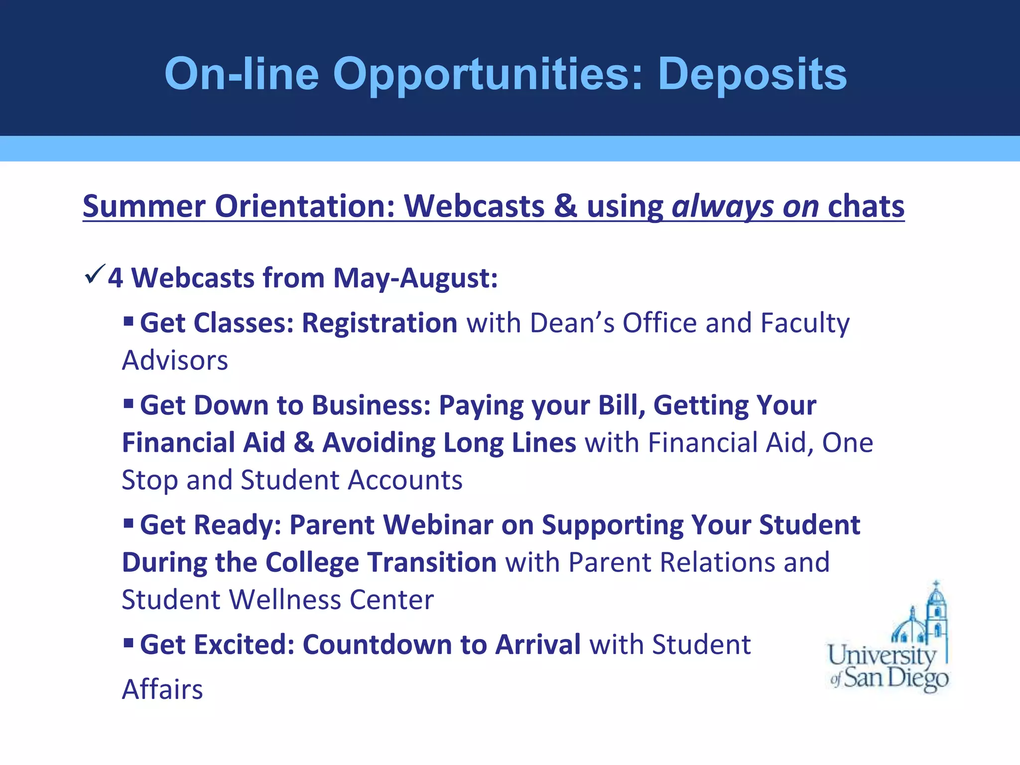 On-line Opportunities: Deposits 
Summer Orientation: Webcasts & using always on chats 
4 Webcasts from May-August: 
 Get Classes: Registration with Dean’s Office and Faculty 
Advisors 
 Get Down to Business: Paying your Bill, Getting Your 
Financial Aid & Avoiding Long Lines with Financial Aid, One 
Stop and Student Accounts 
 Get Ready: Parent Webinar on Supporting Your Student 
During the College Transition with Parent Relations and 
Student Wellness Center 
 Get Excited: Countdown to Arrival with Student 
Affairs 
 