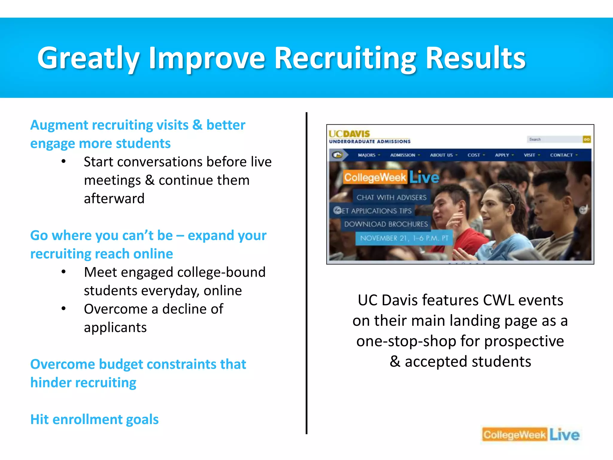 Greatly Improve Recruiting Results 
Augment recruiting visits & better 
engage more students 
• Start conversations before live 
meetings & continue them 
afterward 
Go where you can’t be – expand your 
recruiting reach online 
• Meet engaged college-bound 
students everyday, online 
• Overcome a decline of 
applicants 
Overcome budget constraints that 
hinder recruiting 
Hit enrollment goals 
UC Davis features CWL events 
on their main landing page as a 
one-stop-shop for prospective 
& accepted students 
 