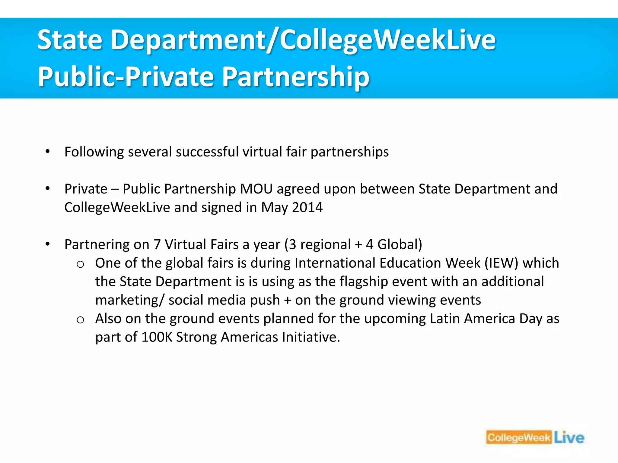 State Department/CollegeWeekLive 
Public-Private Partnership 
• Following several successful virtual fair partnerships 
• Private – Public Partnership MOU agreed upon between State Department and 
CollegeWeekLive and signed in May 2014 
• Partnering on 7 Virtual Fairs a year (3 regional + 4 Global) 
o One of the global fairs is during International Education Week (IEW) which 
the State Department is is using as the flagship event with an additional 
marketing/ social media push + on the ground viewing events 
o Also on the ground events planned for the upcoming Latin America Day as 
part of 100K Strong Americas Initiative. 
 