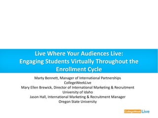 Live Where Your Audiences Live: 
Engaging Students Virtually Throughout the 
Enrollment Cycle 
Marty Bennett, Manager of International Partnerships 
CollegeWeekLive 
Mary Ellen Brewick, Director of International Marketing & Recruitment 
University of Idaho 
Jason Hall, International Marketing & Recruitment Manager 
Oregon State University 
 