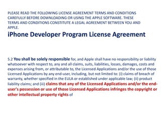 5.2 You shall be solely responsible for, and Apple shall have no responsibility or liability
whatsoever with respect to, any and all claims, suits, liabilities, losses, damages, costs and
expenses arising from, or attributable to, the Licensed Applications and/or the use of those
Licensed Applications by any end-user, including, but not limited to: (i) claims of breach of
warranty, whether specified in the EULA or established under applicable law; (ii) product
liability claims; and (iii) claims that any of the Licensed Applications and/or the end-
user's possession or use of those Licensed Applications infringes the copyright or
other intellectual property rights of
PLEASE READ THE FOLLOWING LICENSE AGREEMENT TERMS AND CONDITIONS
CAREFULLY BEFORE DOWNLOADING OR USING THE APPLE SOFTWARE. THESE
TERMS AND CONDITIONS CONSTITUTE A LEGAL AGREEMENT BETWEEN YOU AND
APPLE.
iPhone Developer Program License Agreement
 