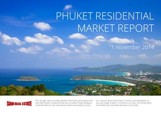 PHUKET RESIDENTIAL
MARKET REPORT
1 November 2014
This 34 page report provides detailed information and analysis from
Siam Real Estate’s comprehensive and unrivalled Phuket database,
combined with our own exhaustive market and property surveys.
Our research gives home buyers, investors and developers an
accurate image of what is currently occurring in the market place
and enables key real estate decisions to be made.
 