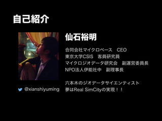 自己紹介 
仙石裕明 
合同会社マイクロベース　CEO 
東京大学CSIS　客員研究員 
マイクロジオデータ研究会　副運営委員長 
NPO法人伊能社中　副理事長 
! 
六本木のジオデータサイエンティスト 
夢はReal SimCityの実現！！ 
@xianshiyuming 
 