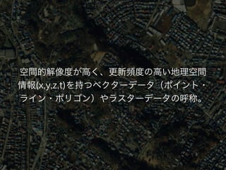 空間的解像度が高く、更新頻度の高い地理空間 
情報(x,y,z,t)を持つベクターデータ（ポイント· 
ライン·ポリゴン）やラスターデータの呼称。 
 