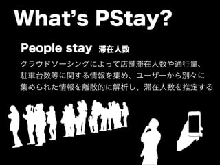 What’s PStay? 
People stay 滞在人数 
クラウドソーシングによって店舗滞在人数や通行量、 
駐車台数等に関する情報を集め、ユーザーから別々に 
集められた情報を離散的に解析し、滞在人数を推定する 
 