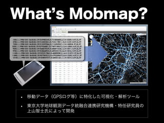 What’s Mobmap? 
1500,1,1,1998/10/01 06:00:00,139.9249985549,35.7318406842,2,7,4110309,14,97,33,,97 
3700,1,1,1998/10/01 06:00:00,139.9123053021,35.753511987,1,10,4112107,10,97,33,,97 
7300,1,1,1998/10/01 06:00:00,139.9132597066,35.7134959947,1,7,4114009,8 ,97,40,,97 
5500,1,1,1998/10/01 06:00:00,139.9374260851,35.7387718937,2,12,4113004,14,97,32,,97 
9500,1,1,1998/10/01 06:00:00,139.9268670539,35.6868715236,1,2,4115011,12,97,26,,97 
9700,1,1,1998/10/01 06:00:00,139.9238668934,35.6892555155,2,6,4115016,14,97,32,,97 
11400,1,1,1998/10/01 06:00:00,139.9293917865,35.6808909812,1,6,4115107,9 ,97,36,,97 
11800,1,1,1998/10/01 06:00:00,139.9077829215,35.6792209637,2,6,4115202,14,97,21,,97 
10100,1,1,1998/10/01 06:00:00,139.9298447577,35.684551261,1,1,4115014,12,97,26,,97 
• 移動データ（GPSログ等）に特化した可視化・解析ツール 
• 東京大学地球観測データ統融合連携研究機構・特任研究員の 
上山智士氏によって開発 
 