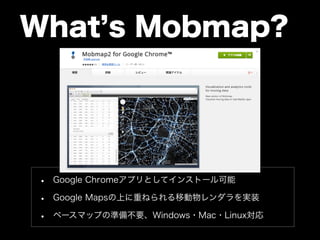 What’s Mobmap? 
• Google Chromeアプリとしてインストール可能 
• Google Mapsの上に重ねられる移動物レンダラを実装 
• ベースマップの準備不要、Windows・Mac・Linux対応 
 