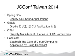 JCConf Taiwan 2014 
• Spring Boot 
• Bootify Your Spring Applications 
• Gradle 
• Gradle 起步⾛走: 以 CLI Application 為例 
• ORM 
• Simplify Multi-Tenant Queries in ORM Frameworks 
• Hazelcast 
• Establish The Core of Cloud Computing 
Application by Using Hazelcast 
