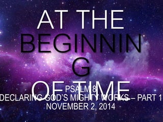 AT THE 
BEGINNIN 
G 
OF PSTALMI 8ME 
DECLARING GOD’S MIGHTY WORKS – PART 1 
NOVEMBER 2, 2014 
 