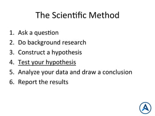 The	
  ScienPﬁc	
  Method	
  
1.  Ask	
  a	
  quesPon	
  
2.  Do	
  background	
  research	
  
3.  Construct	
  a	
  hypothesis	
  
4.  Test	
  your	
  hypothesis	
  
5.  Analyze	
  your	
  data	
  and	
  draw	
  a	
  conclusion	
  
6.  Report	
  the	
  results	
  
 
