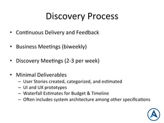 Discovery	
  Process	
  
•  ConPnuous	
  Delivery	
  and	
  Feedback	
  
•  Business	
  MeePngs	
  (biweekly)	
  
•  Discovery	
  MeePngs	
  (2-­‐3	
  per	
  week)	
  
•  Minimal	
  Deliverables	
  
–  User	
  Stories	
  created,	
  categorized,	
  and	
  esPmated	
  
–  UI	
  and	
  UX	
  prototypes	
  
–  Waterfall	
  EsPmates	
  for	
  Budget	
  &	
  Timeline	
  
–  Open	
  includes	
  system	
  architecture	
  among	
  other	
  speciﬁcaPons	
  
 