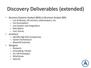 Discovery	
  Deliverables	
  (extended)	
  
•  Business	
  Systems	
  Analyst	
  (BSA)	
  or	
  Business	
  Analyst	
  (BA)	
  
–  List	
  all	
  devices,	
  OS	
  versions,	
  web	
  browsers,	
  etc.	
  
–  List	
  AssumpPons	
  
–  List	
  Vendors	
  and	
  IntegraPons	
  
–  Role	
  Matrix	
  
–  User	
  Stories	
  
•  Architect	
  
–  IdenPfy	
  High	
  Risk	
  Components	
  
–  System	
  Architecture	
  
–  Waterfall	
  EsPmate	
  
•  Designer	
  
–  Research	
  
–  ConcepPng	
  /	
  Studio	
  
–  UI	
  /	
  UX	
  Prototypes	
  
–  Wireframes	
  
–  Style	
  Kit	
  
 