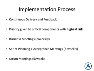 ImplementaPon	
  Process	
  
•  ConPnuous	
  Delivery	
  and	
  Feedback	
  
•  Priority	
  given	
  to	
  criPcal	
  components	
  with	
  highest	
  risk	
  
•  Business	
  MeePngs	
  (biweekly)	
  
•  Sprint	
  Planning	
  +	
  Acceptance	
  MeePngs	
  (biweekly)	
  
	
  
•  Scrum	
  MeePngs	
  (5/week)	
  
 