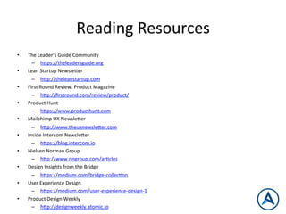 Reading	
  Resources	
  
•  The	
  Leader’s	
  Guide	
  Community	
  
–  h_ps://theleadersguide.org	
  
•  Lean	
  Startup	
  Newsle_er	
  
–  h_p://theleanstartup.com	
  
•  First	
  Round	
  Review:	
  Product	
  Magazine	
  
–  h_p://ﬁrstround.com/review/product/	
  
•  Product	
  Hunt	
  
–  h_ps://www.producthunt.com	
  
•  Mailchimp	
  UX	
  Newsle_er	
  
–  h_p://www.theuxnewsle_er.com	
  
•  Inside	
  Intercom	
  Newsle_er	
  
–  h_ps://blog.intercom.io	
  
•  Nielsen	
  Norman	
  Group	
  
–  h_p://www.nngroup.com/arPcles	
  
•  Design	
  Insights	
  from	
  the	
  Bridge	
  
–  h_ps://medium.com/bridge-­‐collecPon	
  
•  User	
  Experience	
  Design	
  
–  h_ps://medium.com/user-­‐experience-­‐design-­‐1	
  
•  Product	
  Design	
  Weekly	
  
–  h_p://designweekly.atomic.io	
  
 